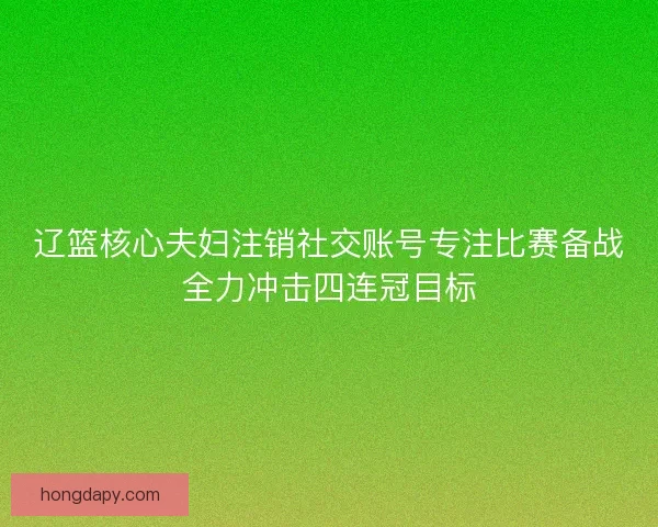 辽篮核心夫妇注销社交账号专注比赛备战全力冲击四连冠目标 辽篮核心夫妇注销社交账号专注比赛备战全力冲击四连冠目标