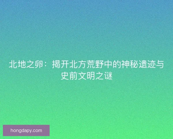 北地之卵：揭开北方荒野中的神秘遗迹与史前文明之谜