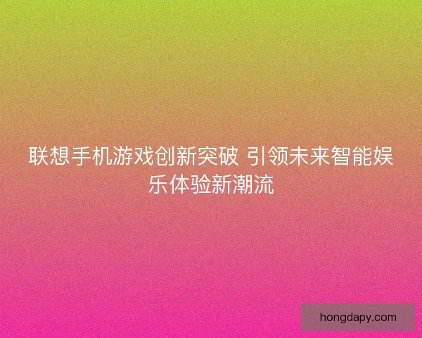 联想手机游戏创新突破 引领未来智能娱乐体验新潮流