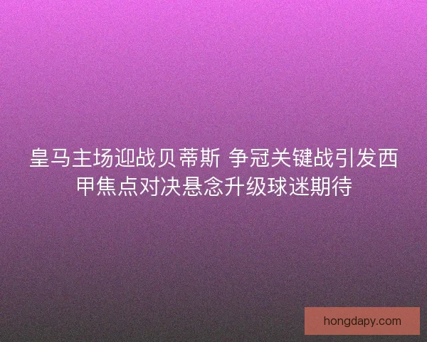 皇马主场迎战贝蒂斯 争冠关键战引发西甲焦点对决悬念升级球迷期待