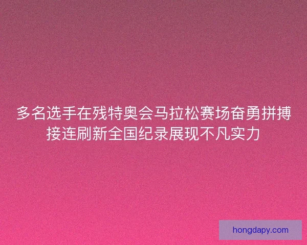 多名选手在残特奥会马拉松赛场奋勇拼搏接连刷新全国纪录展现不凡实力