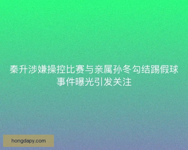秦升涉嫌操控比赛与亲属孙冬勾结踢假球事件曝光引发关注