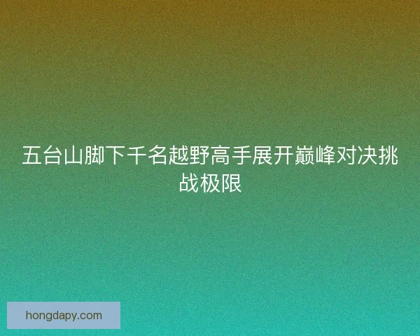 五台山脚下千名越野高手展开巅峰对决挑战极限
