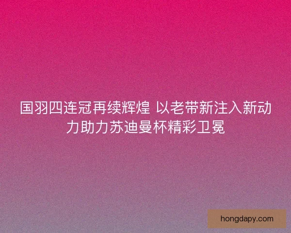 国羽四连冠再续辉煌 以老带新注入新动力助力苏迪曼杯精彩卫冕