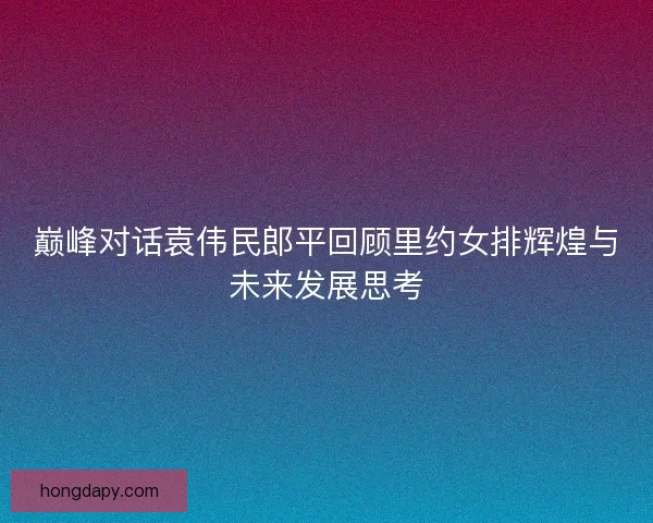 巅峰对话袁伟民郎平回顾里约女排辉煌与未来发展思考
