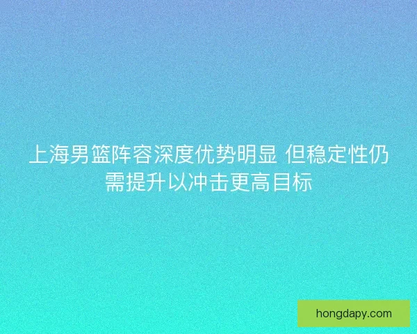 上海男篮阵容深度优势明显 但稳定性仍需提升以冲击更高目标