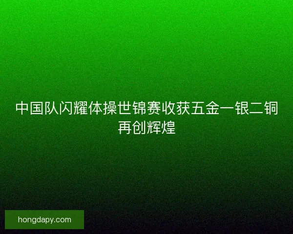 中国队闪耀体操世锦赛收获五金一银二铜再创辉煌