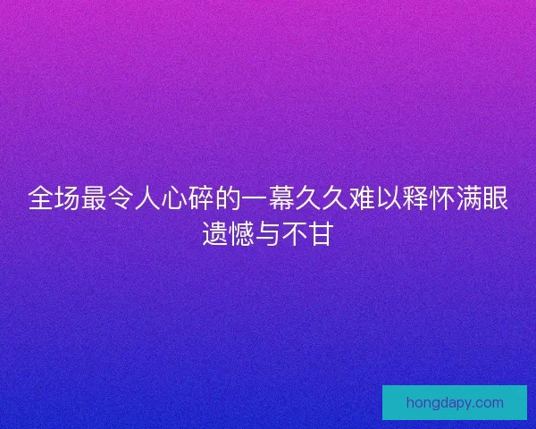 全场最令人心碎的一幕久久难以释怀满眼遗憾与不甘 全场最令人心碎的一幕久久难以释怀满眼遗憾与不甘