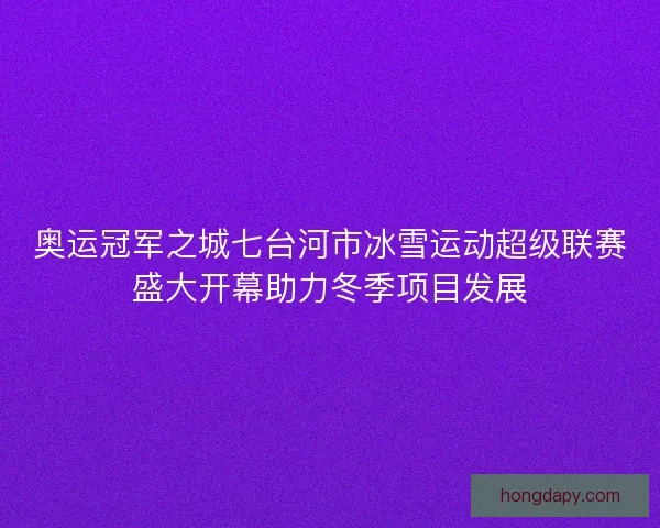 奥运冠军之城七台河市冰雪运动超级联赛盛大开幕助力冬季项目发展