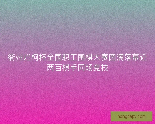 衢州烂柯杯全国职工围棋大赛圆满落幕近两百棋手同场竞技