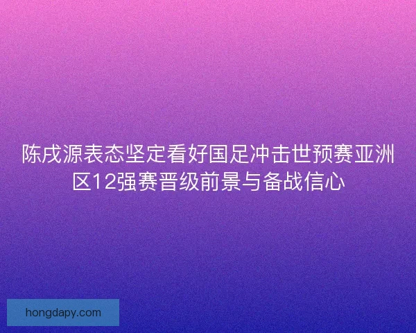 陈戌源表态坚定看好国足冲击世预赛亚洲区12强赛晋级前景与备战信心