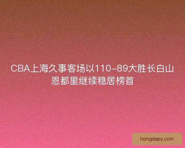 CBA上海久事客场以110-89大胜长白山恩都里继续稳居榜首
