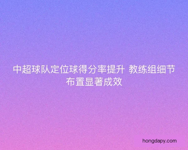 中超球队定位球得分率提升 教练组细节布置显著成效