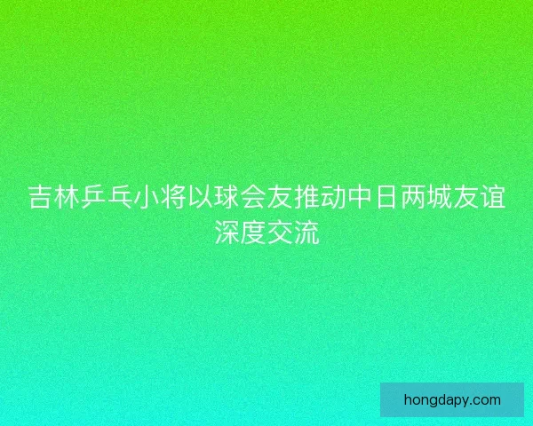 吉林乒乓小将以球会友推动中日两城友谊深度交流
