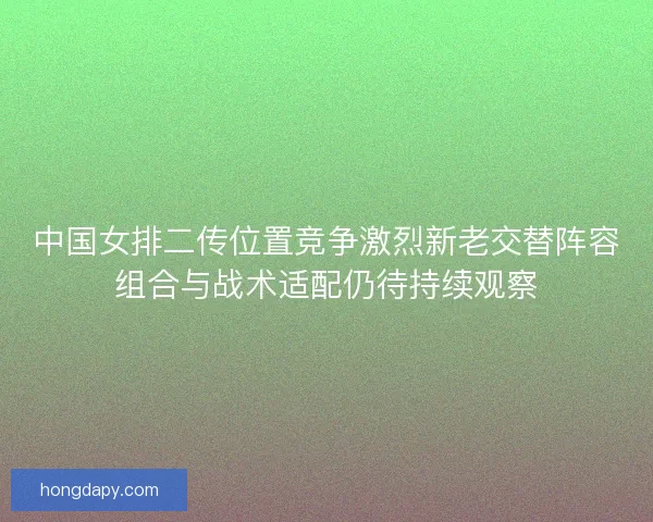 中国女排二传位置竞争激烈新老交替阵容组合与战术适配仍待持续观察