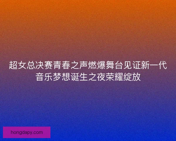 超女总决赛青春之声燃爆舞台见证新一代音乐梦想诞生之夜荣耀绽放 超女总决赛青春之声燃爆舞台见证新一代音乐梦想诞生之夜荣耀绽放