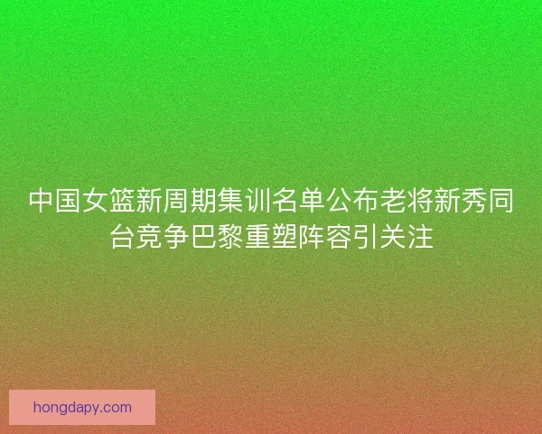中国女篮新周期集训名单公布老将新秀同台竞争巴黎重塑阵容引关注 中国女篮新周期集训名单公布老将新秀同台竞争巴黎重塑阵容引关注