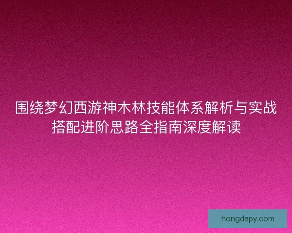 围绕梦幻西游神木林技能体系解析与实战搭配进阶思路全指南深度解读