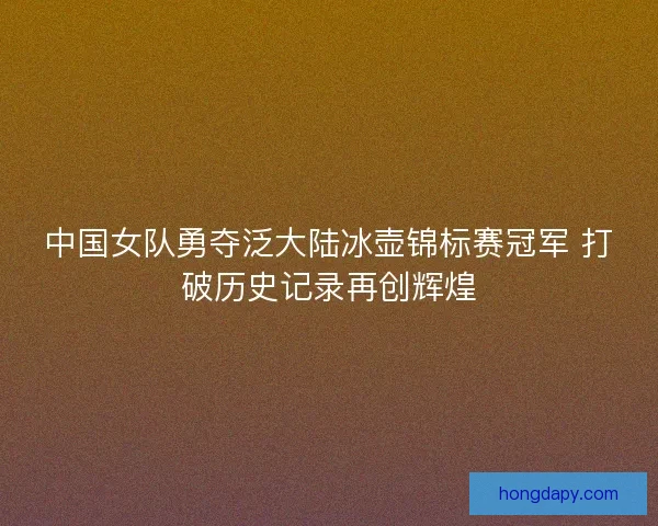 中国女队勇夺泛大陆冰壶锦标赛冠军 打破历史记录再创辉煌 中国女队勇夺泛大陆冰壶锦标赛冠军 打破历史记录再创辉煌