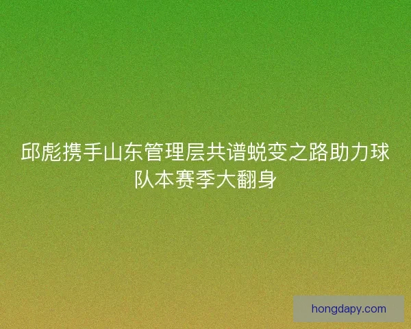 邱彪携手山东管理层共谱蜕变之路助力球队本赛季大翻身 邱彪携手山东管理层共谱蜕变之路助力球队本赛季大翻身