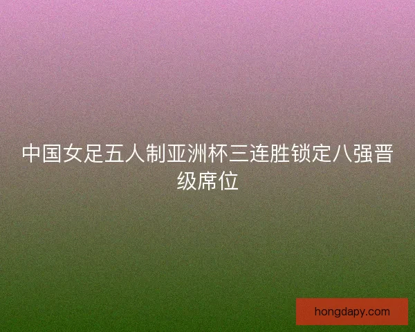 中国女足五人制亚洲杯三连胜锁定八强晋级席位