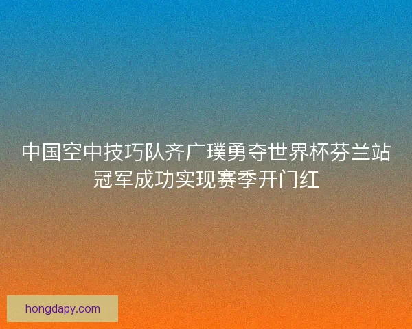 中国空中技巧队齐广璞勇夺世界杯芬兰站冠军成功实现赛季开门红