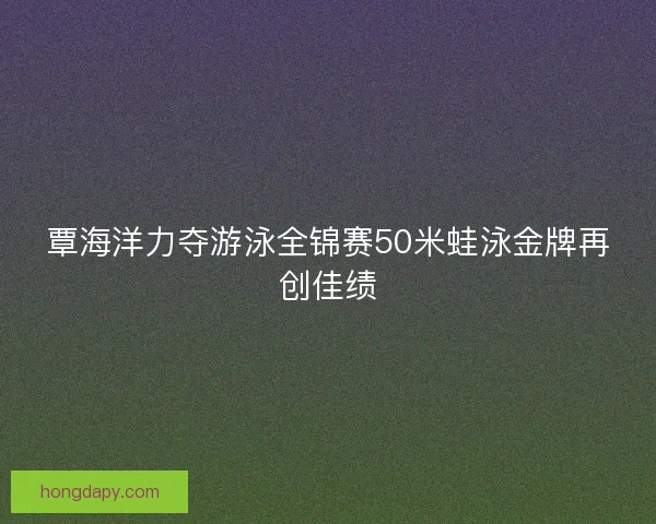 覃海洋力夺游泳全锦赛50米蛙泳金牌再创佳绩