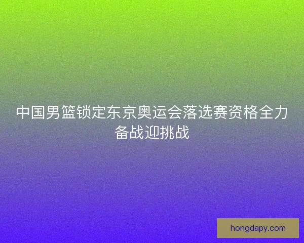 中国男篮锁定东京奥运会落选赛资格全力备战迎挑战